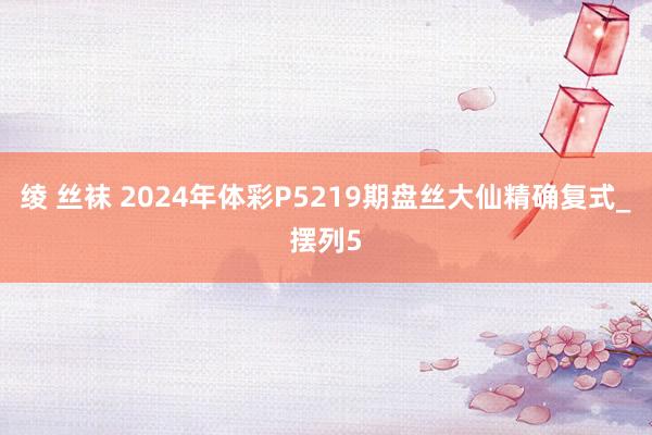 绫 丝袜 2024年体彩P5219期盘丝大仙精确复式_摆列5