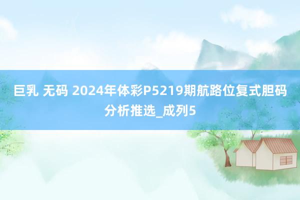 巨乳 无码 2024年体彩P5219期航路位复式胆码分析推选_成列5