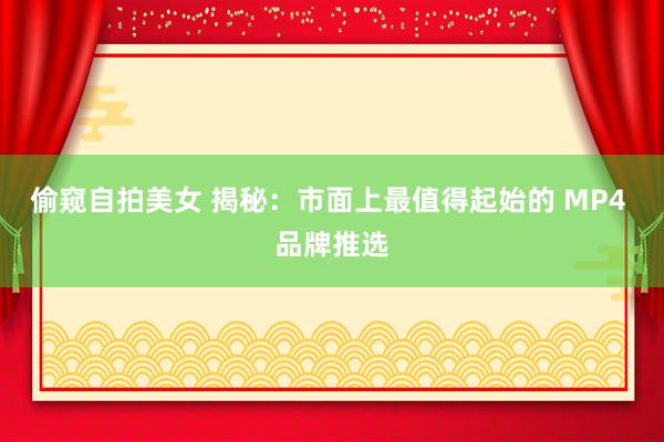 偷窥自拍美女 揭秘：市面上最值得起始的 MP4 品牌推选