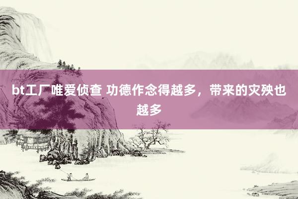 bt工厂唯爱侦查 功德作念得越多，带来的灾殃也越多