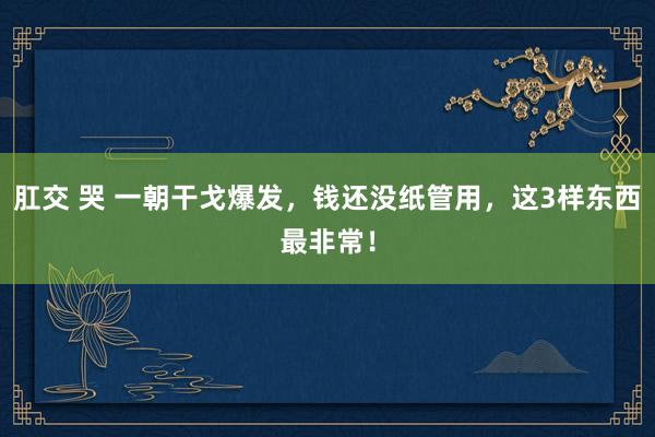 肛交 哭 一朝干戈爆发，钱还没纸管用，这3样东西最非常！