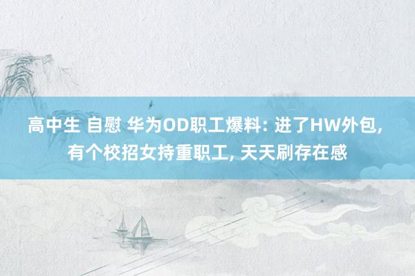 高中生 自慰 华为OD职工爆料: 进了HW外包， 有个校招女持重职工， 天天刷存在感