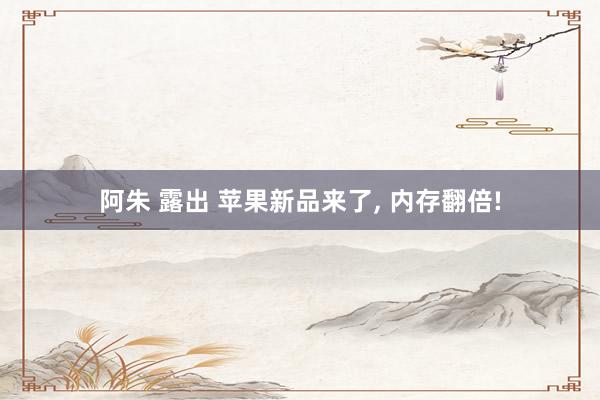 阿朱 露出 苹果新品来了， 内存翻倍!