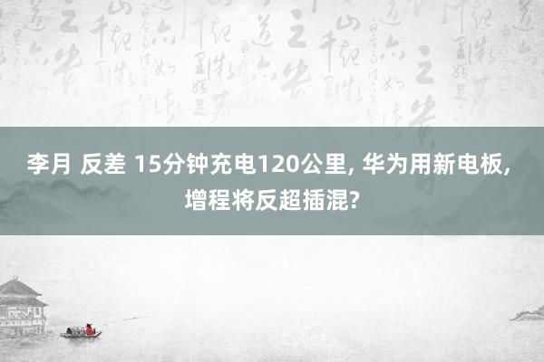 李月 反差 15分钟充电120公里， 华为用新电板， 增程将反超插混?