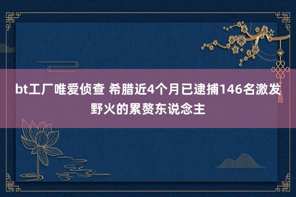 bt工厂唯爱侦查 希腊近4个月已逮捕146名激发野火的累赘东说念主