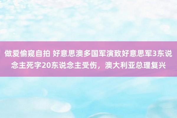 做爱偷窥自拍 好意思澳多国军演致好意思军3东说念主死字20东说念主受伤，澳大利亚总理复兴