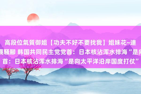 高段位氣質御姐【功夫不好不要找我】姐妹花~連體絲襪~大奶晃動~絲襪騷腳 韩国共同民主党党首：日本核沾浑水排海“是向太平洋沿岸国度打仗”