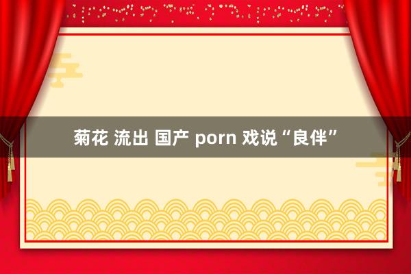 菊花 流出 国产 porn 戏说“良伴”