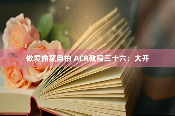 做爱偷窥自拍 ACR教程三十六：大开