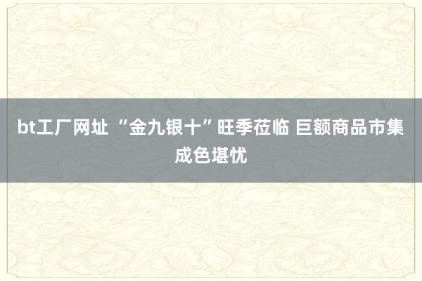 bt工厂网址 “金九银十”旺季莅临 巨额商品市集成色堪忧