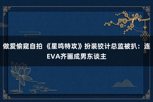 做爱偷窥自拍 《星鸣特攻》扮装狡计总监被扒：连EVA齐画成男东谈主