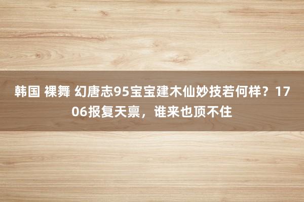 韩国 裸舞 幻唐志95宝宝建木仙妙技若何样？1706报复天禀，谁来也顶不住