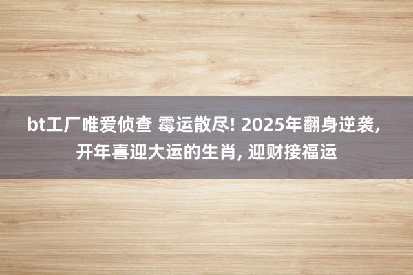 bt工厂唯爱侦查 霉运散尽! 2025年翻身逆袭， 开年喜迎大运的生肖， 迎财接福运