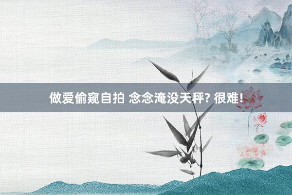 做爱偷窥自拍 念念淹没天秤? 很难!