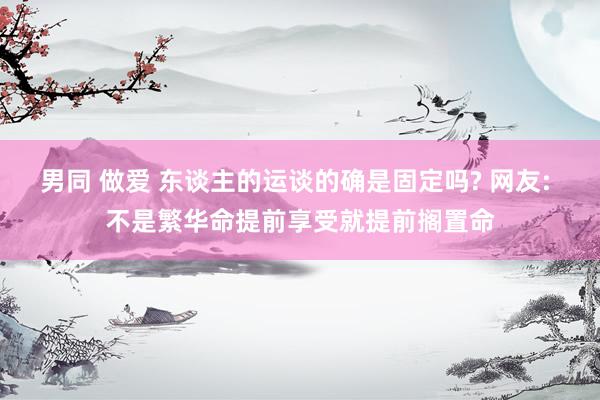 男同 做爱 东谈主的运谈的确是固定吗? 网友: 不是繁华命提前享受就提前搁置命