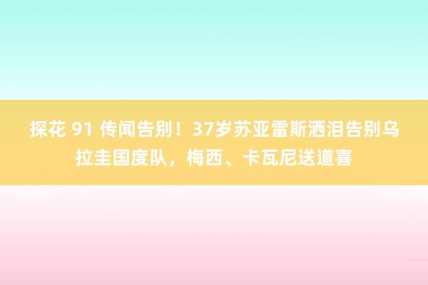 探花 91 传闻告别！37岁苏亚雷斯洒泪告别乌拉圭国度队，梅西、卡瓦尼送道喜