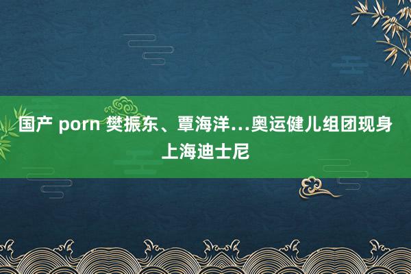 国产 porn 樊振东、覃海洋…奥运健儿组团现身上海迪士尼