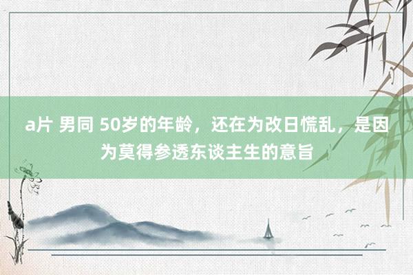 a片 男同 50岁的年龄，还在为改日慌乱，是因为莫得参透东谈主生的意旨