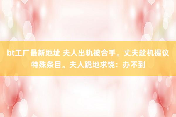 bt工厂最新地址 夫人出轨被合手。丈夫趁机提议特殊条目。夫人跪地求饶：办不到