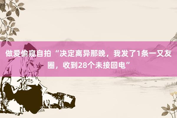 做爱偷窥自拍 “决定离异那晚，我发了1条一又友圈，收到28个未接回电”