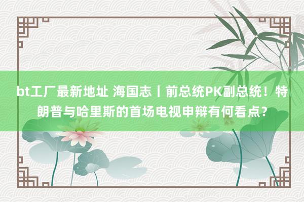 bt工厂最新地址 海国志丨前总统PK副总统！特朗普与哈里斯的首场电视申辩有何看点？