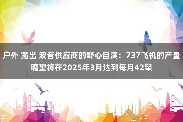 户外 露出 波音供应商的野心自满：737飞机的产量瞻望将在2025年3月达到每月42架