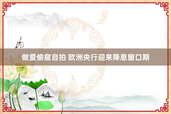 做爱偷窥自拍 欧洲央行迎来降息窗口期