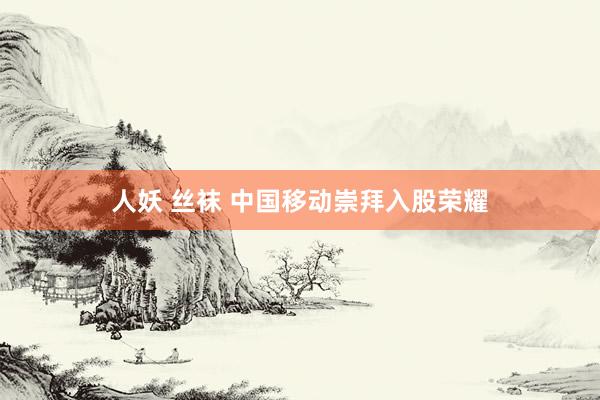 人妖 丝袜 中国移动崇拜入股荣耀