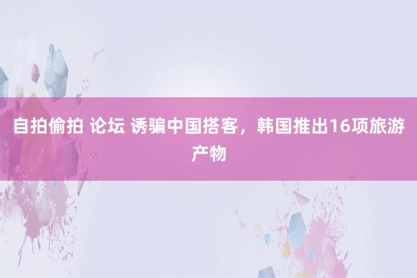 自拍偷拍 论坛 诱骗中国搭客，韩国推出16项旅游产物