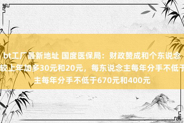 bt工厂最新地址 国度医保局：财政赞成和个东说念主缴费挨次分手较上年加多30元和20元，每东说念主每年分手不低于670元和400元