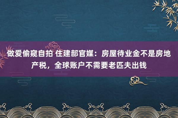 做爱偷窥自拍 住建部官媒：房屋待业金不是房地产税，全球账户不需要老匹夫出钱