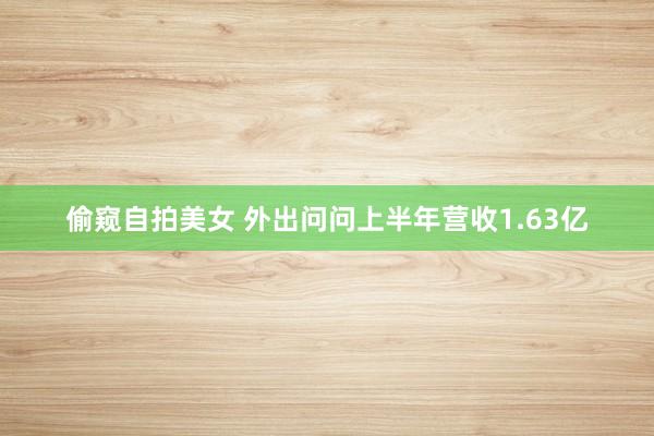 偷窥自拍美女 外出问问上半年营收1.63亿