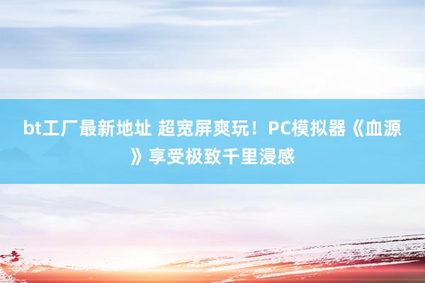 bt工厂最新地址 超宽屏爽玩！PC模拟器《血源》享受极致千里浸感