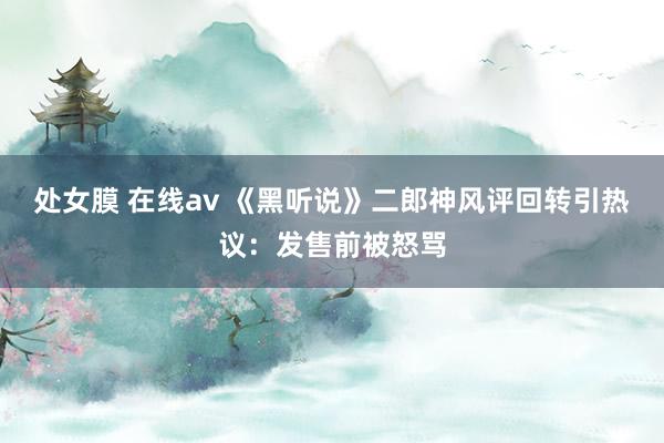 处女膜 在线av 《黑听说》二郎神风评回转引热议：发售前被怒骂