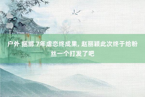 户外 捆绑 7年虐恋终成果， 赵丽颖此次终于给粉丝一个打发了吧