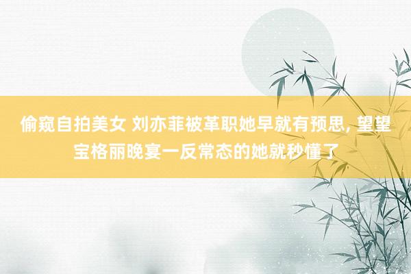 偷窥自拍美女 刘亦菲被革职她早就有预思， 望望宝格丽晚宴一反常态的她就秒懂了
