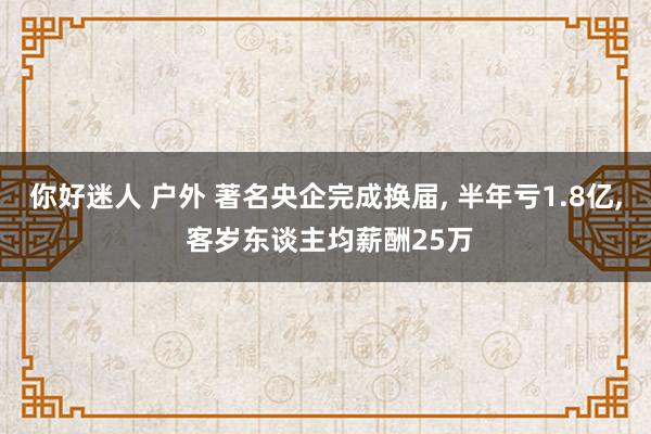 你好迷人 户外 著名央企完成换届， 半年亏1.8亿， 客岁东谈主均薪酬25万