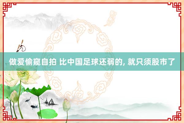 做爱偷窥自拍 比中国足球还弱的， 就只须股市了