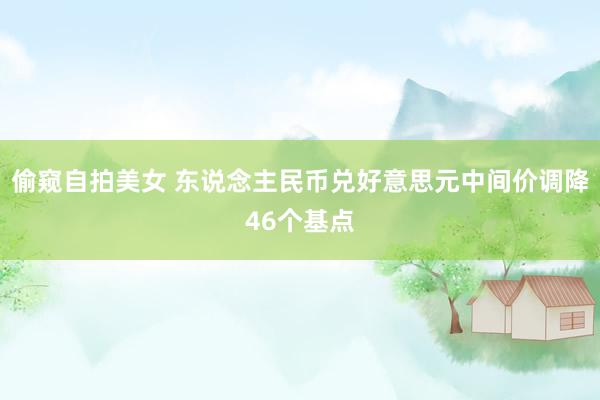 偷窥自拍美女 东说念主民币兑好意思元中间价调降46个基点