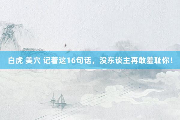 白虎 美穴 记着这16句话，没东谈主再敢羞耻你！