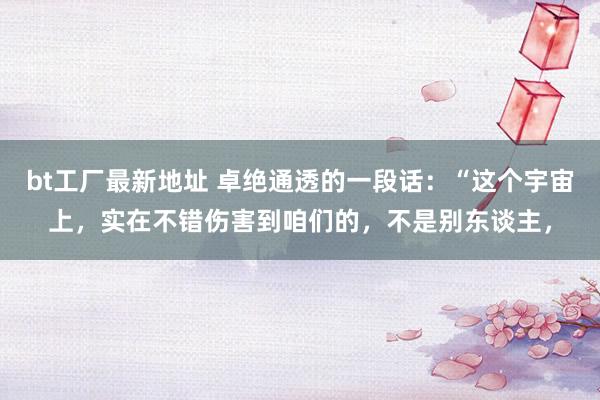 bt工厂最新地址 卓绝通透的一段话:“这个宇宙上,实在不错伤害到咱们的,不是别东谈主,
