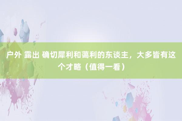 户外 露出 确切犀利和蔼利的东谈主，大多皆有这个才略（值得一看）