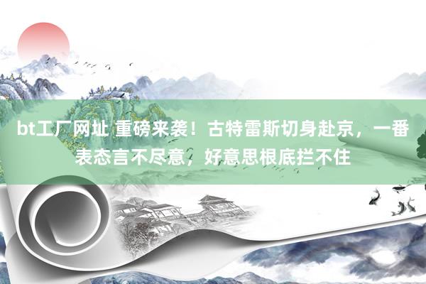 bt工厂网址 重磅来袭！古特雷斯切身赴京，一番表态言不尽意，好意思根底拦不住