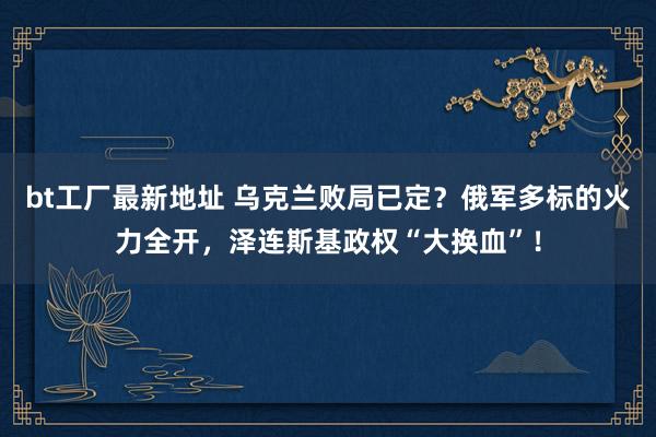 bt工厂最新地址 乌克兰败局已定？俄军多标的火力全开，泽连斯基政权“大换血”！