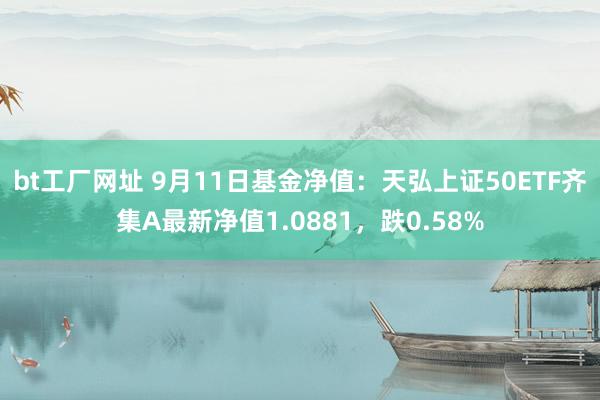 bt工厂网址 9月11日基金净值：天弘上证50ETF齐集A最新净值1.0881，跌0.58%