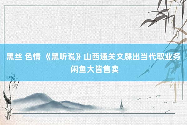 黑丝 色情 《黑听说》山西通关文牒出当代取业务 闲鱼大皆售卖
