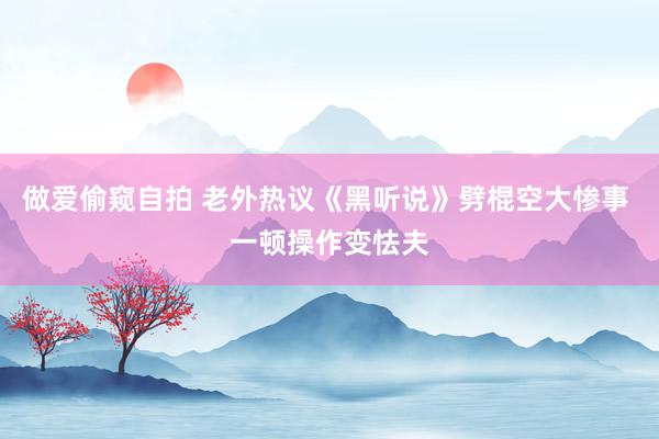 做爱偷窥自拍 老外热议《黑听说》劈棍空大惨事 一顿操作变怯夫