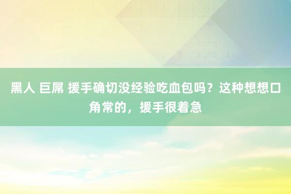 黑人 巨屌 援手确切没经验吃血包吗？这种想想口角常的，援手很着急