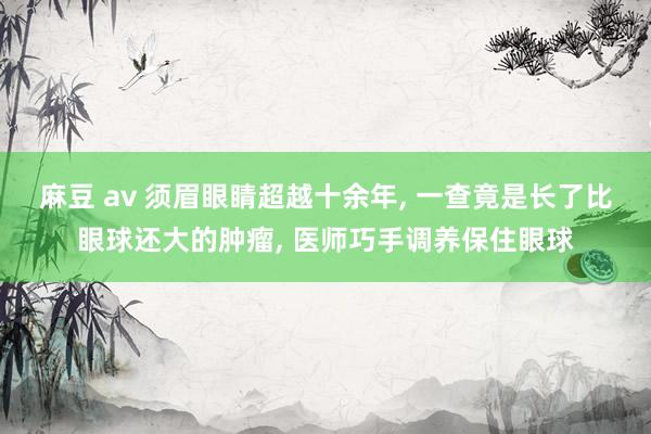 麻豆 av 须眉眼睛超越十余年， 一查竟是长了比眼球还大的肿瘤， 医师巧手调养保住眼球