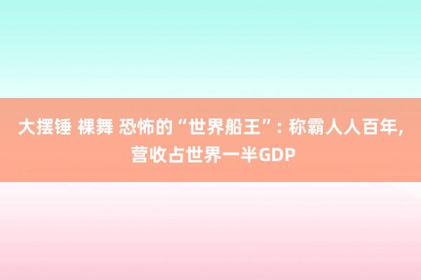大摆锤 裸舞 恐怖的“世界船王”: 称霸人人百年， 营收占世界一半GDP